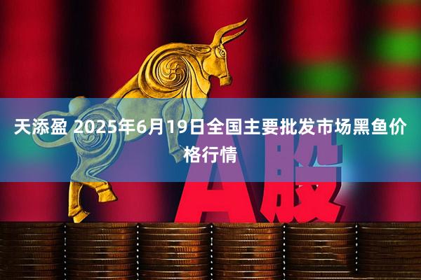 天添盈 2025年6月19日全国主要批发市场黑鱼价格行情