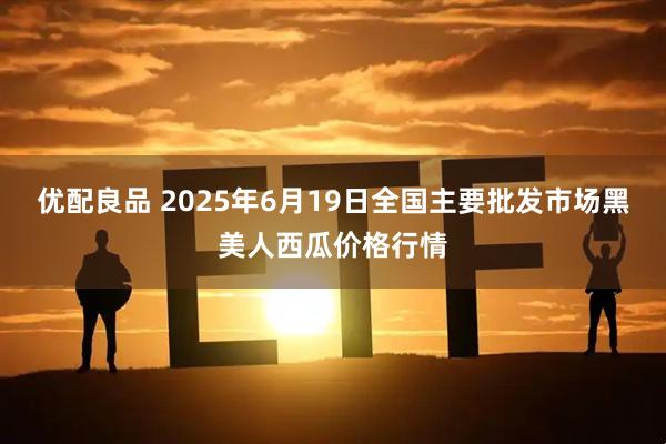 优配良品 2025年6月19日全国主要批发市场黑美人西瓜价格行情
