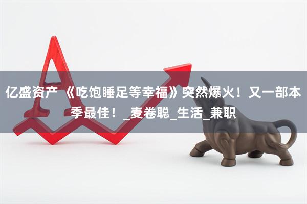 亿盛资产 《吃饱睡足等幸福》突然爆火！又一部本季最佳！_麦卷聪_生活_兼职
