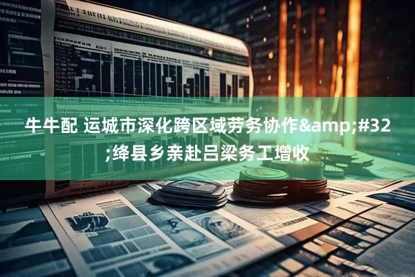 牛牛配 运城市深化跨区域劳务协作&#32;绛县乡亲赴吕梁务工增收