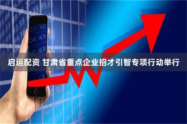启运配资 甘肃省重点企业招才引智专项行动举行