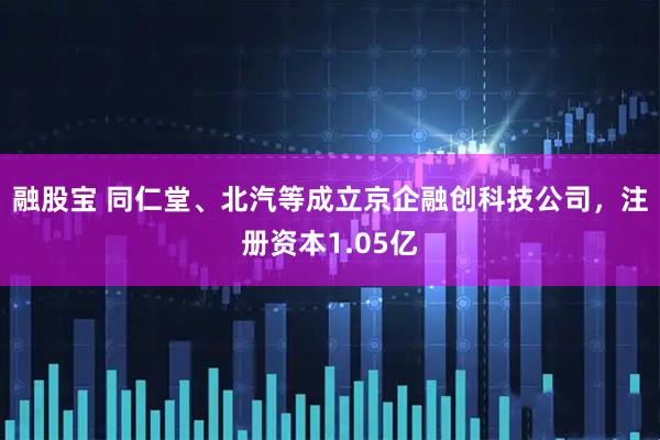 融股宝 同仁堂、北汽等成立京企融创科技公司，注册资本1.05亿