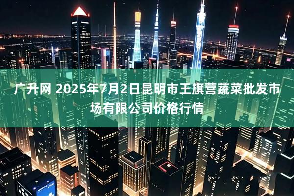 广升网 2025年7月2日昆明市王旗营蔬菜批发市场有限公司价格行情