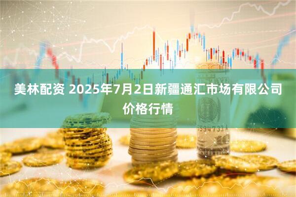 美林配资 2025年7月2日新疆通汇市场有限公司价格行情