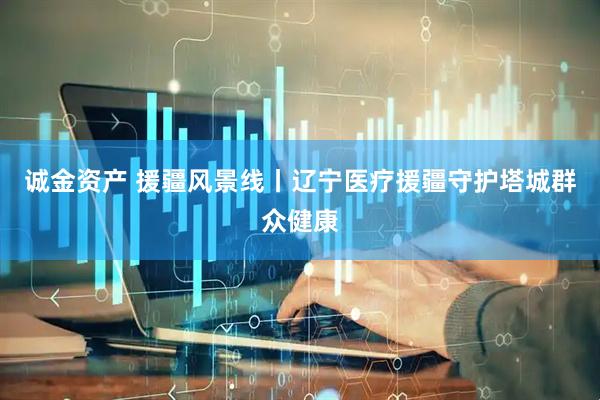 诚金资产 援疆风景线丨辽宁医疗援疆守护塔城群众健康