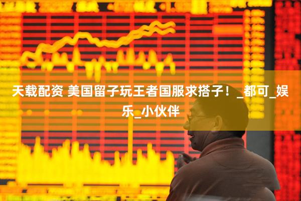 天载配资 美国留子玩王者国服求搭子！_都可_娱乐_小伙伴