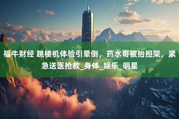 福牛财经 跳楼机体验引晕倒，药水哥被抬担架，紧急送医抢救_身体_娱乐_明星
