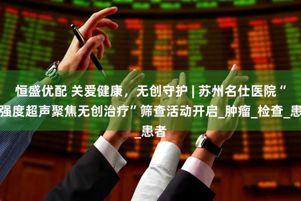 恒盛优配 关爱健康，无创守护 | 苏州名仕医院“高强度超声聚焦无创治疗”筛查活动开启_肿瘤_检查_患者
