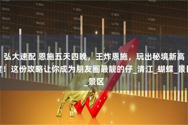 弘大速配 恩施五天四晚，王炸恩施，玩出秘境新高度！这份攻略让你成为朋友圈最靓的仔_清江_蝴蝶_景区