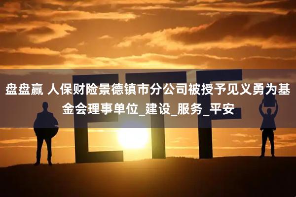 盘盘赢 人保财险景德镇市分公司被授予见义勇为基金会理事单位_建设_服务_平安