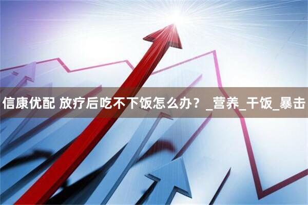 信康优配 放疗后吃不下饭怎么办？_营养_干饭_暴击