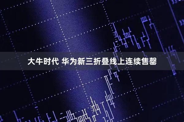 大牛时代 华为新三折叠线上连续售罄
