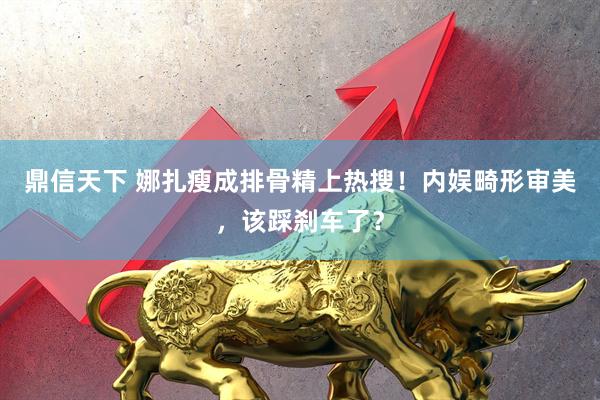 鼎信天下 娜扎瘦成排骨精上热搜！内娱畸形审美，该踩刹车了？