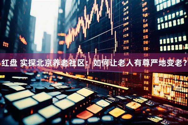 红盘 实探北京养老社区：如何让老人有尊严地变老？