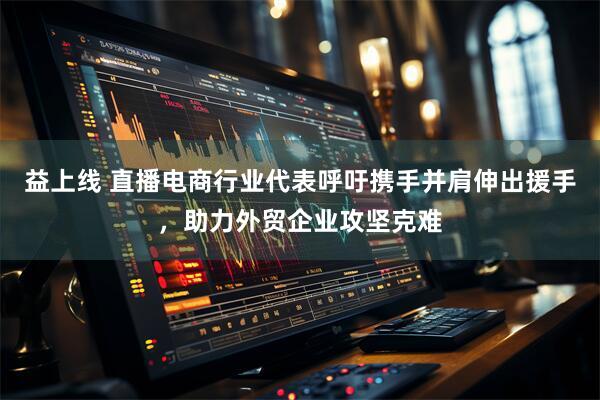 益上线 直播电商行业代表呼吁携手并肩伸出援手，助力外贸企业攻坚克难